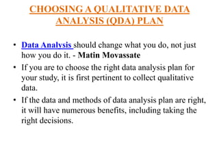 CHOOSING A QUALITATIVE DATA
ANALYSIS (QDA) PLAN
• Data Analysis should change what you do, not just
how you do it. - Matin Movassate
• If you are to choose the right data analysis plan for
your study, it is first pertinent to collect qualitative
data.
• If the data and methods of data analysis plan are right,
it will have numerous benefits, including taking the
right decisions.
 