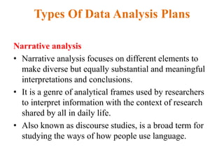 Types Of Data Analysis Plans
Narrative analysis
• Narrative analysis focuses on different elements to
make diverse but equally substantial and meaningful
interpretations and conclusions.
• It is a genre of analytical frames used by researchers
to interpret information with the context of research
shared by all in daily life.
• Also known as discourse studies, is a broad term for
studying the ways of how people use language.
 