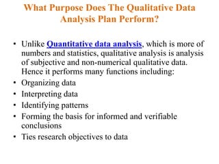 What Purpose Does The Qualitative Data
Analysis Plan Perform?
• Unlike Quantitative data analysis, which is more of
numbers and statistics, qualitative analysis is analysis
of subjective and non-numerical qualitative data.
Hence it performs many functions including:
• Organizing data
• Interpreting data
• Identifying patterns
• Forming the basis for informed and verifiable
conclusions
• Ties research objectives to data
 