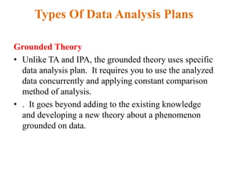 Types Of Data Analysis Plans
Grounded Theory
• Unlike TA and IPA, the grounded theory uses specific
data analysis plan. It requires you to use the analyzed
data concurrently and applying constant comparison
method of analysis.
• . It goes beyond adding to the existing knowledge
and developing a new theory about a phenomenon
grounded on data.
 