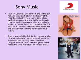Sony Music
• In 1887, Columbia was formed, and to this day
remains the oldest label in the history of the
recording industry. From there, Sony Music
evolved, amassing the best in the business to
create a world class record label and industry
leader. In the UK, labels such as Columbia, Epic,
RCA, Syco, Commercial Group, RED, Relentless
and Black Butter all make up the Sony Music
family.
• Sony is a worldwide distribution company who
distribute plenty of pop artists such as artists
we researched; Britney Spears and Avril
Lavigne, who are from the same genre, which
makes the label more suitable for our artist.
 