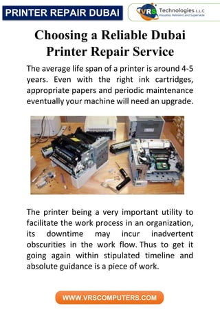 PRINTER REPAIR DUBAI
WWW.VRSCOMPUTERS.COM
Choosing a Reliable Dubai
Printer Repair Service
The average life span of a printer is around 4-5
years. Even with the right ink cartridges,
appropriate papers and periodic maintenance
eventually your machine will need an upgrade.
The printer being a very important utility to
facilitate the work process in an organization,
its downtime may incur inadvertent
obscurities in the work flow. Thus to get it
going again within stipulated timeline and
absolute guidance is a piece of work.
 