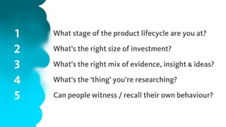 1
2
3
4
5
What stage of the product lifecycle are you at?
What’s the right size of investment?
What’s the right mix of evidence, insight & ideas?
What’s the ‘thing’ you’re researching?
Can people witness / recall their own behaviour?
 