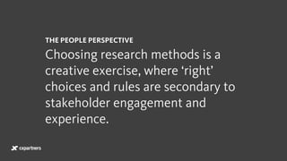 THE PEOPLE PERSPECTIVE
Choosing research methods is a
creative exercise, where ‘right’
choices and rules are secondary to
stakeholder engagement and
experience.
 