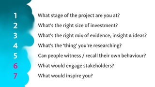 1
2
3
4
5
6
7
What stage of the project are you at?
What’s the right size of investment?
What’s the right mix of evidence, insight & ideas?
What’s the ‘thing’ you’re researching?
Can people witness / recall their own behaviour?
What would engage stakeholders?
What would inspire you?
 