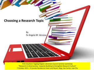 Choosing a Research Topic
By
Fe Angela M. Verzosa
PLAI-Southern Tagalog Region Librarians Council Seminar-workshop
“Research in Librarianship : Capacity Building to Strengthen Research Culture”
7 October 2015, El Grande Residencia Hotel and Resort, Brgy. San Carlos, Lipa City
 