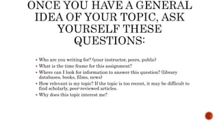  Who are you writing for? (your instructor, peers, public)
 What is the time frame for this assignment?
 Where can I look for information to answer this question? (library
databases, books, films, news)
 How relevant is my topic? If the topic is too recent, it may be difficult to
find scholarly, peer-reviewed articles.
 Why does this topic interest me?
 