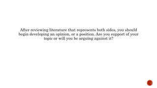 After reviewing literature that represents both sides, you should
begin developing an opinion, or a position. Are you support of your
topic or will you be arguing against it?
 