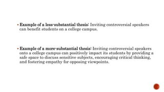  Example of a less-substantial thesis: Inviting controversial speakers
can benefit students on a college campus.
 Example of a more-substantial thesis: Inviting controversial speakers
onto a college campus can positively impact its students by providing a
safe space to discuss sensitive subjects, encouraging critical thinking,
and fostering empathy for opposing viewpoints.
 