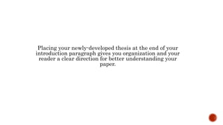 Placing your newly-developed thesis at the end of your
introduction paragraph gives you organization and your
reader a clear direction for better understanding your
paper.
 