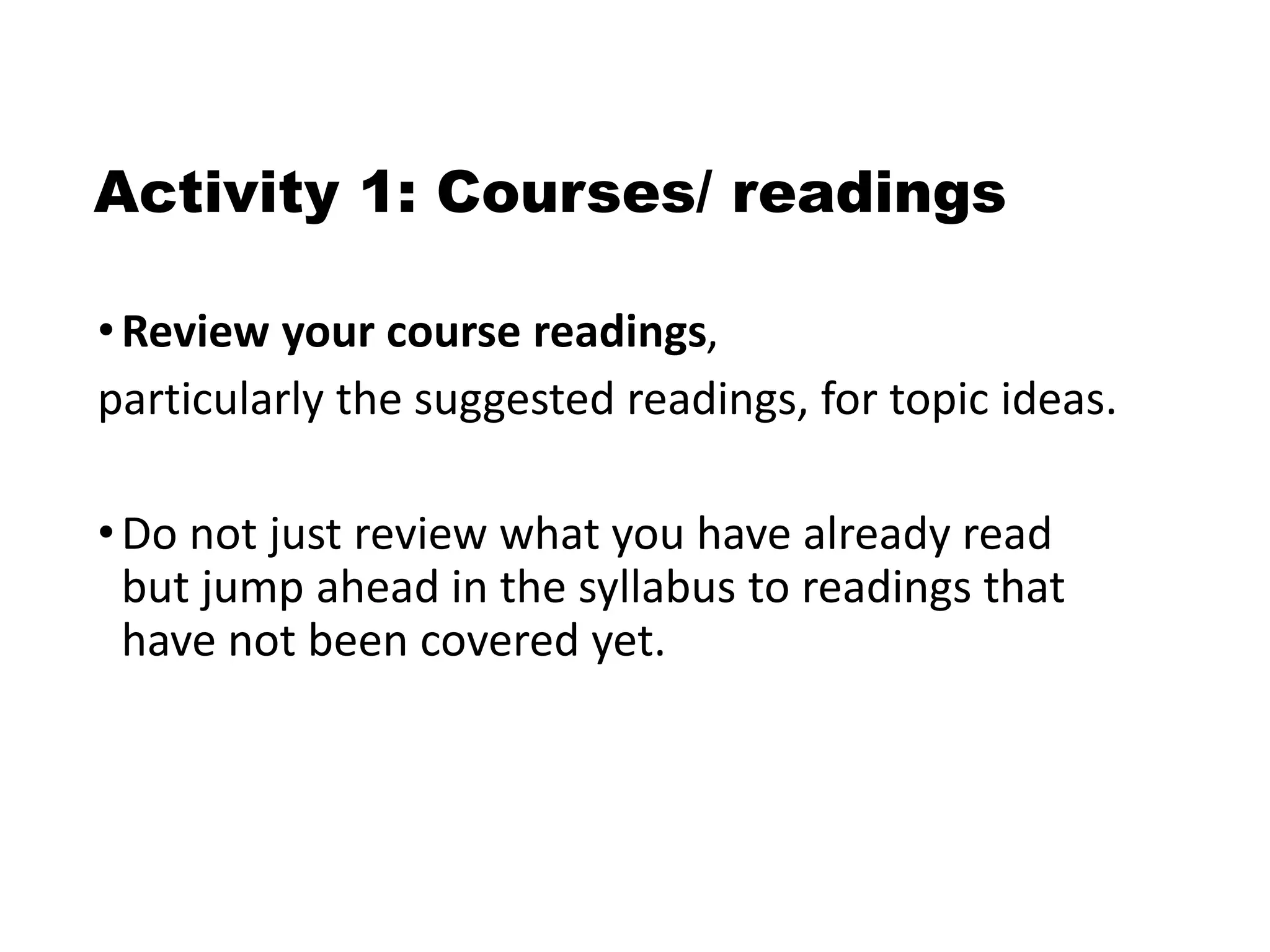 Activity 1: Courses/ readings
•Review your course readings,
particularly the suggested readings, for topic ideas.
•Do not just review what you have already read
but jump ahead in the syllabus to readings that
have not been covered yet.
 