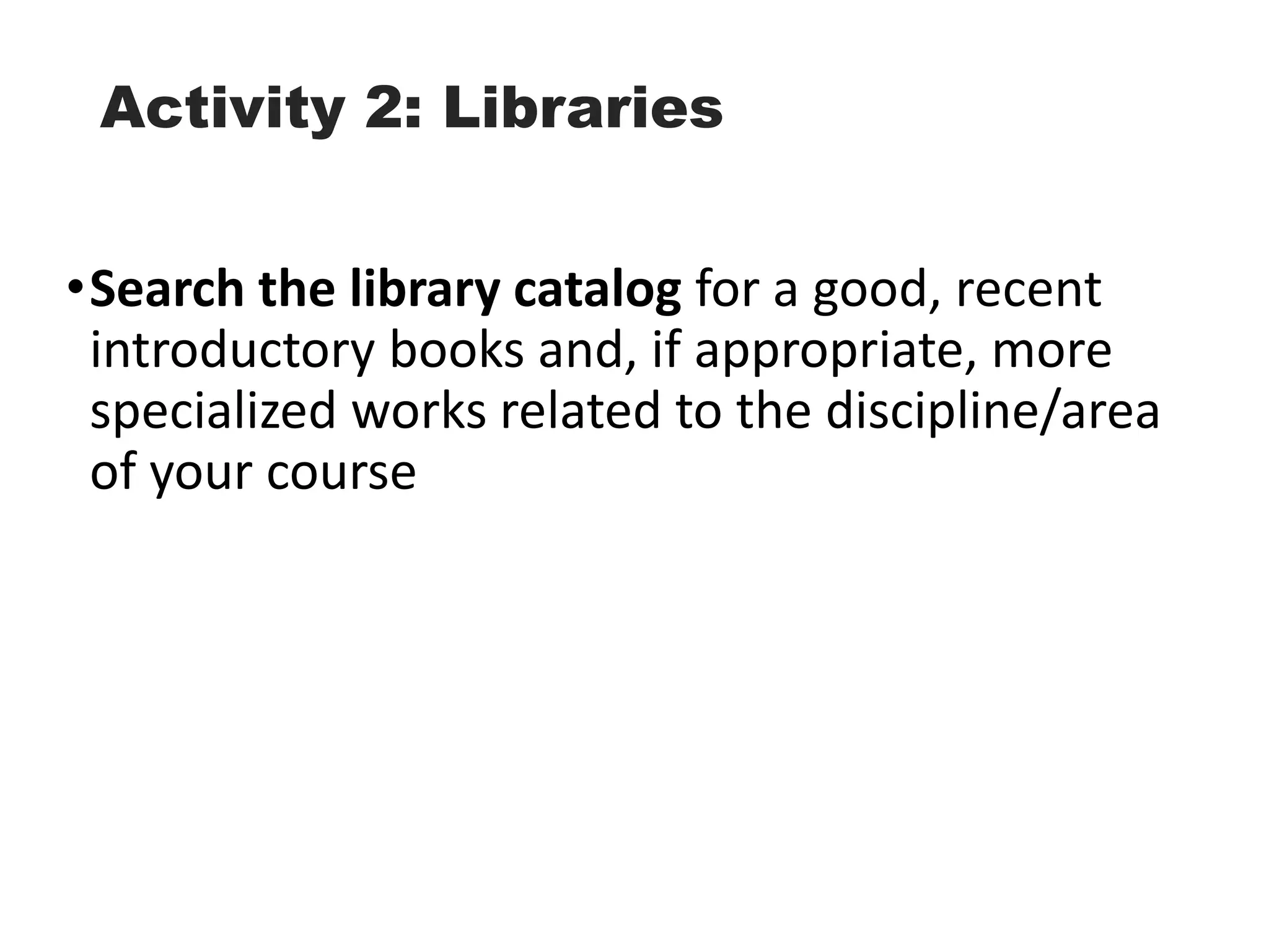 Activity 2: Libraries
•Search the library catalog for a good, recent
introductory books and, if appropriate, more
specialized works related to the discipline/area
of your course
 