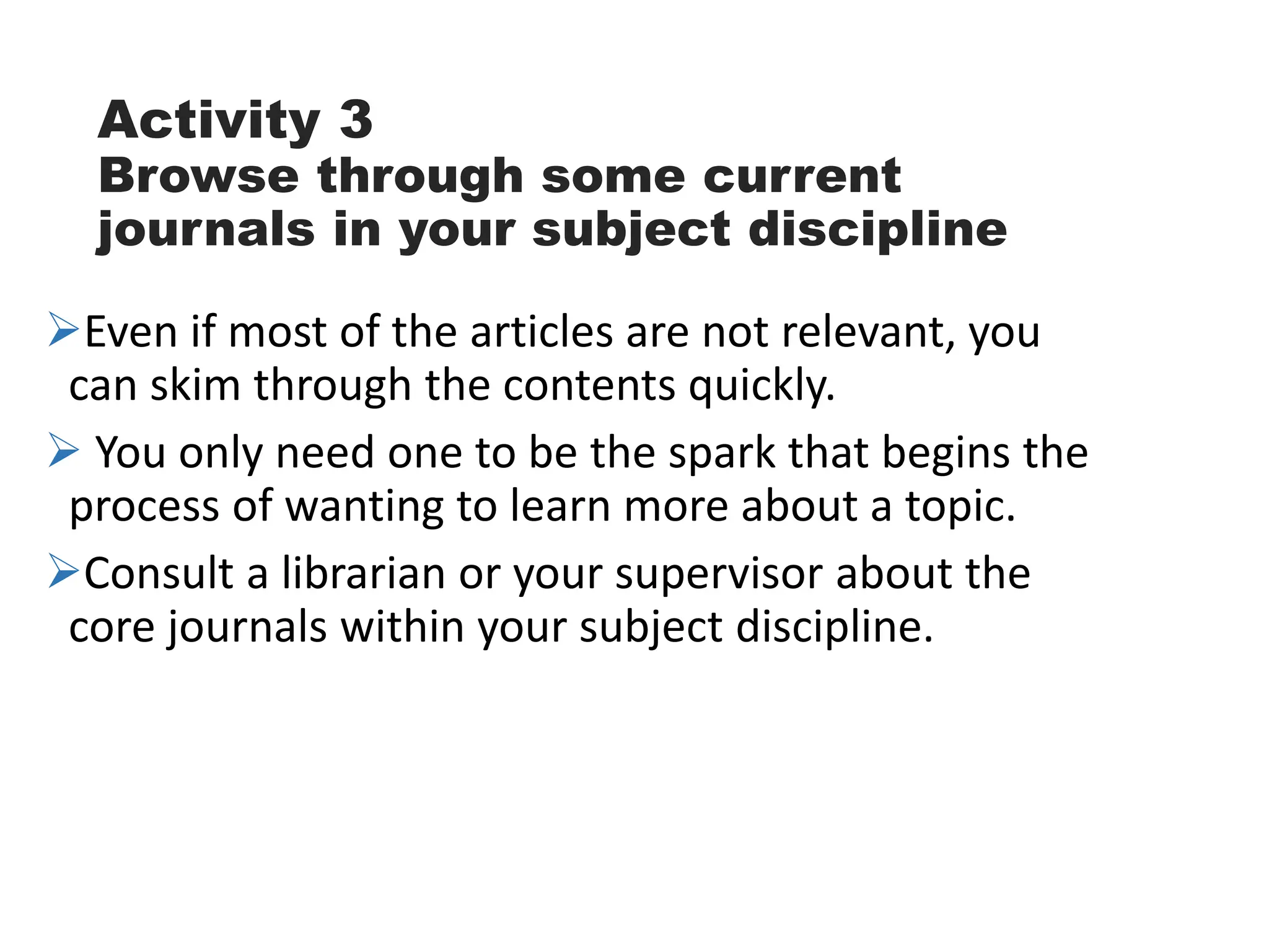 Activity 3
Browse through some current
journals in your subject discipline
Even if most of the articles are not relevant, you
can skim through the contents quickly.
 You only need one to be the spark that begins the
process of wanting to learn more about a topic.
Consult a librarian or your supervisor about the
core journals within your subject discipline.
 