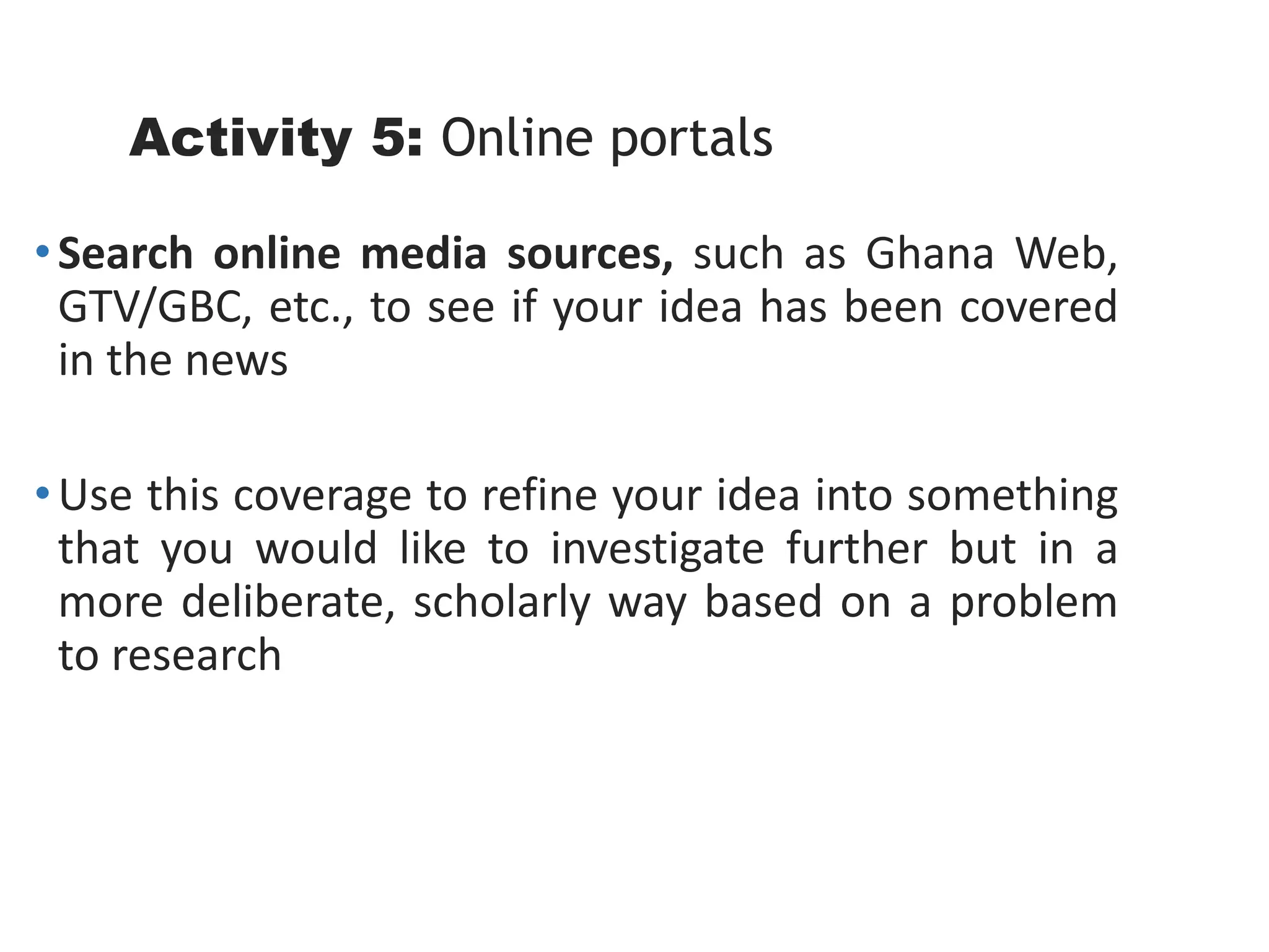 Activity 5: Online portals
•Search online media sources, such as Ghana Web,
GTV/GBC, etc., to see if your idea has been covered
in the news
•Use this coverage to refine your idea into something
that you would like to investigate further but in a
more deliberate, scholarly way based on a problem
to research
 