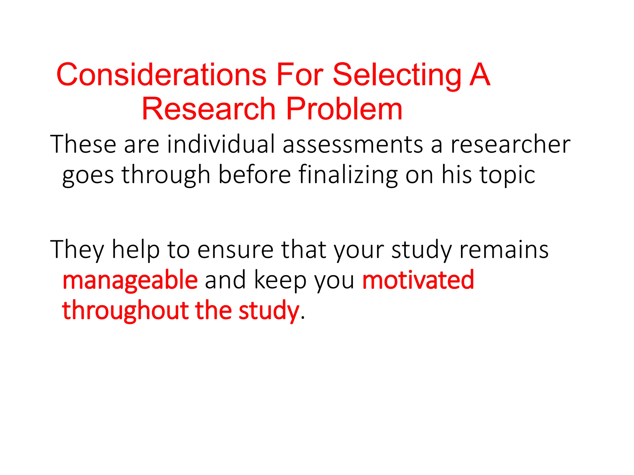 Considerations For Selecting A
Research Problem
These are individual assessments a researcher
goes through before finalizing on his topic
They help to ensure that your study remains
manageable and keep you motivated
throughout the study.
 