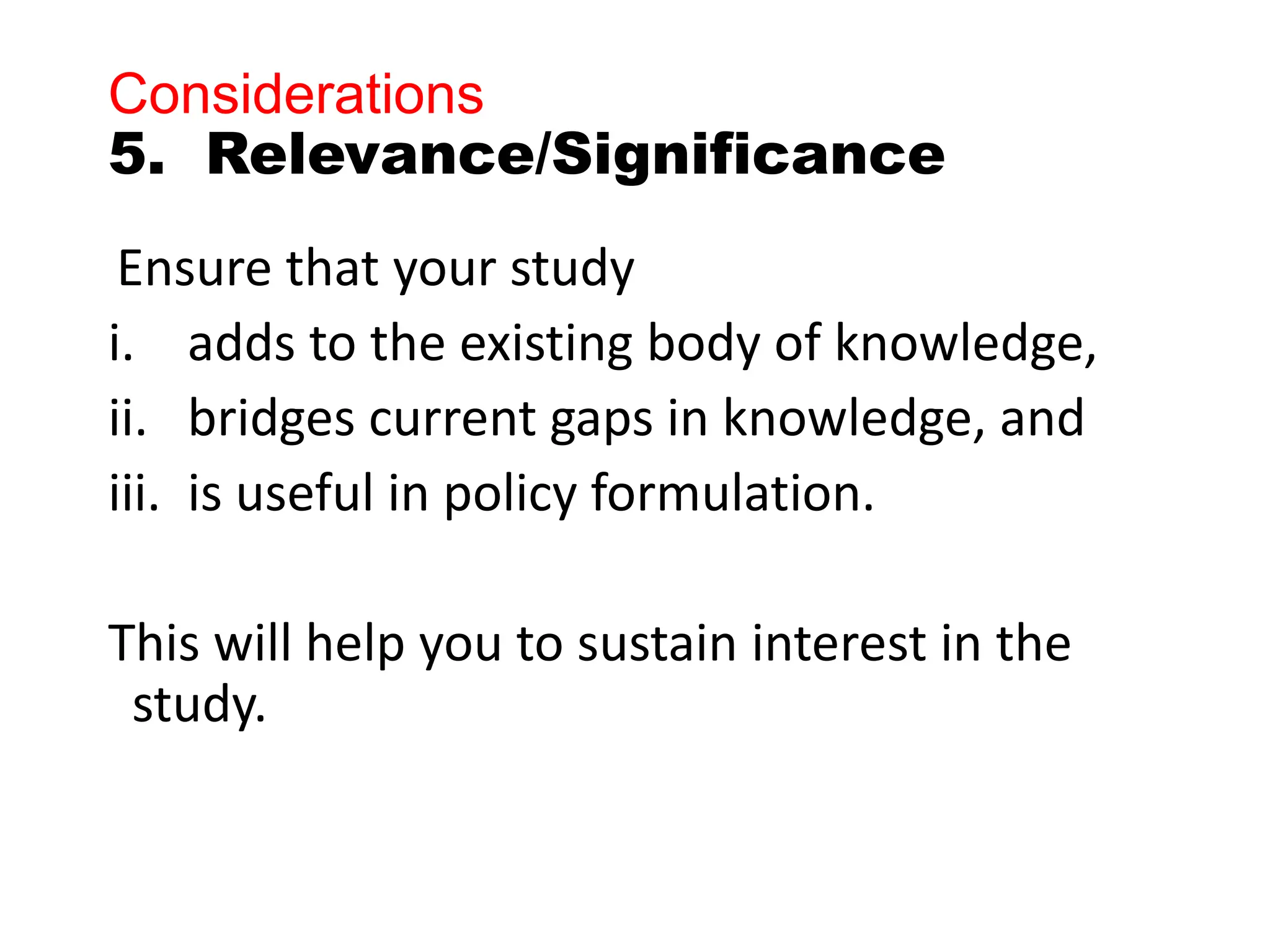 Considerations
5. Relevance/Significance
Ensure that your study
i. adds to the existing body of knowledge,
ii. bridges current gaps in knowledge, and
iii. is useful in policy formulation.
This will help you to sustain interest in the
study.
 