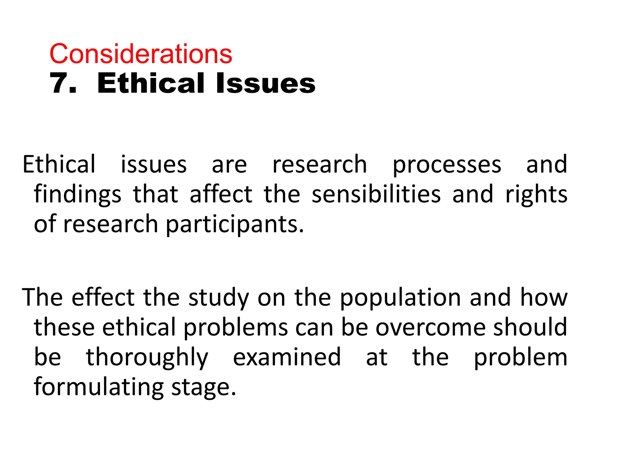 Considerations
7. Ethical Issues
Ethical issues are research processes and
findings that affect the sensibilities and rights
of research participants.
The effect the study on the population and how
these ethical problems can be overcome should
be thoroughly examined at the problem
formulating stage.
 