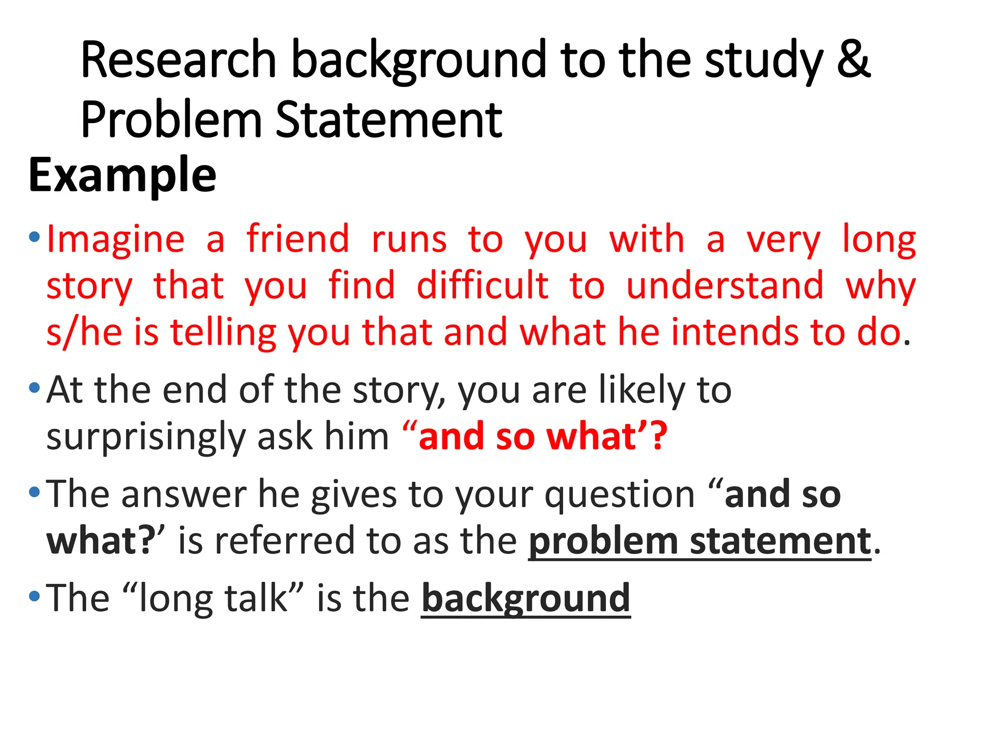 Research background to the study &
Problem Statement
Example
•Imagine a friend runs to you with a very long
story that you find difficult to understand why
s/he is telling you that and what he intends to do.
•At the end of the story, you are likely to
surprisingly ask him “and so what’?
•The answer he gives to your question “and so
what?’ is referred to as the problem statement.
•The “long talk” is the background
 