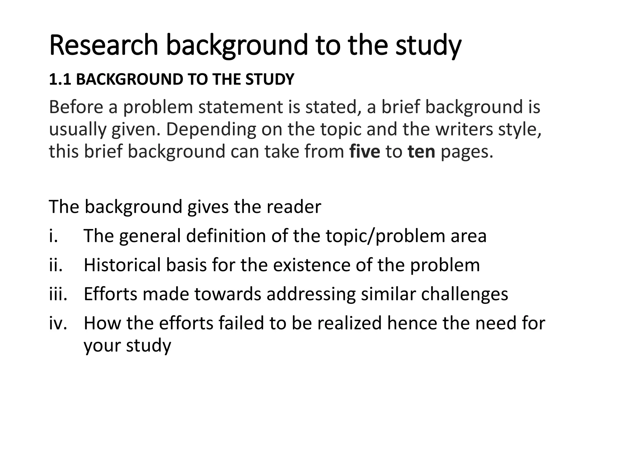 Research background to the study
1.1 BACKGROUND TO THE STUDY
Before a problem statement is stated, a brief background is
usually given. Depending on the topic and the writers style,
this brief background can take from five to ten pages.
The background gives the reader
i. The general definition of the topic/problem area
ii. Historical basis for the existence of the problem
iii. Efforts made towards addressing similar challenges
iv. How the efforts failed to be realized hence the need for
your study
 