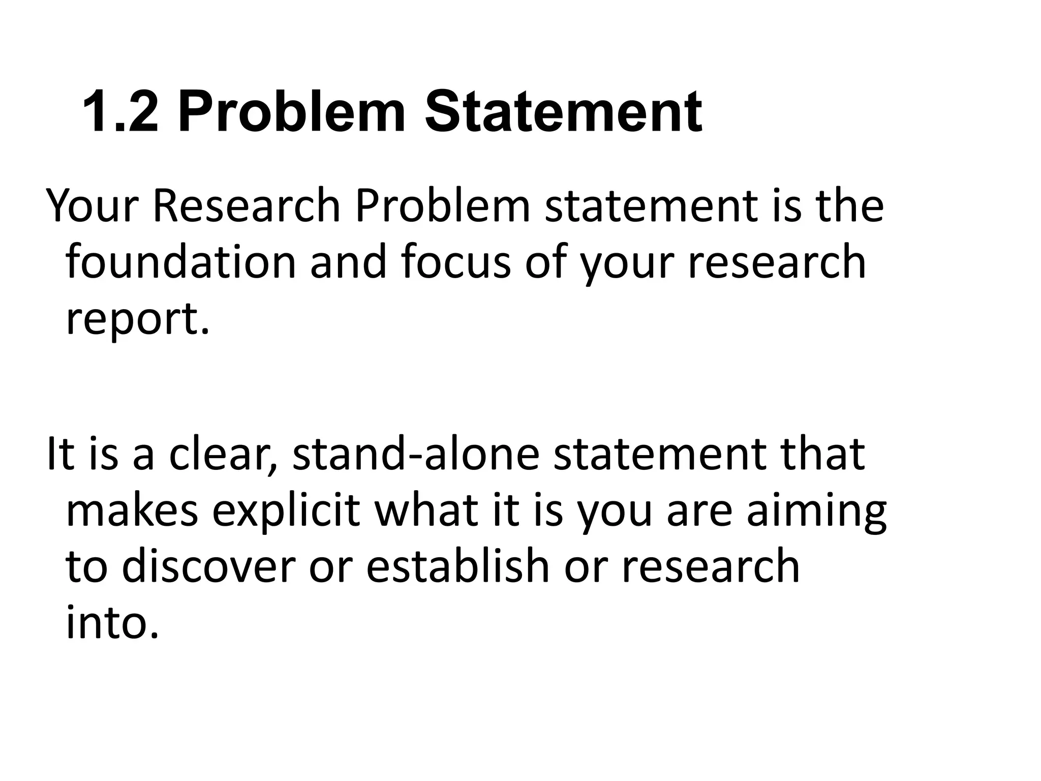 1.2 Problem Statement
Your Research Problem statement is the
foundation and focus of your research
report.
It is a clear, stand-alone statement that
makes explicit what it is you are aiming
to discover or establish or research
into.
 