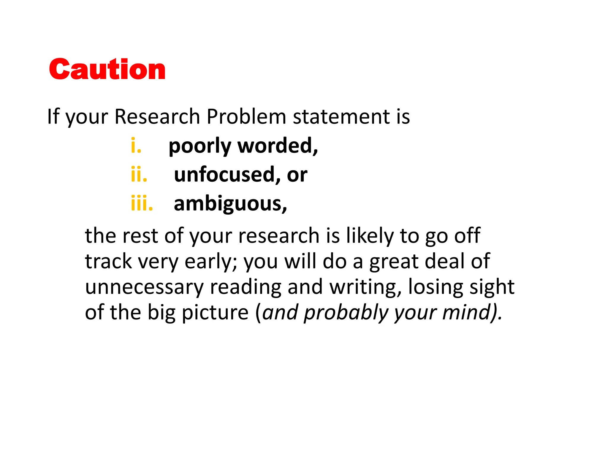 Caution
If your Research Problem statement is
i. poorly worded,
ii. unfocused, or
iii. ambiguous,
the rest of your research is likely to go off
track very early; you will do a great deal of
unnecessary reading and writing, losing sight
of the big picture (and probably your mind).
 
