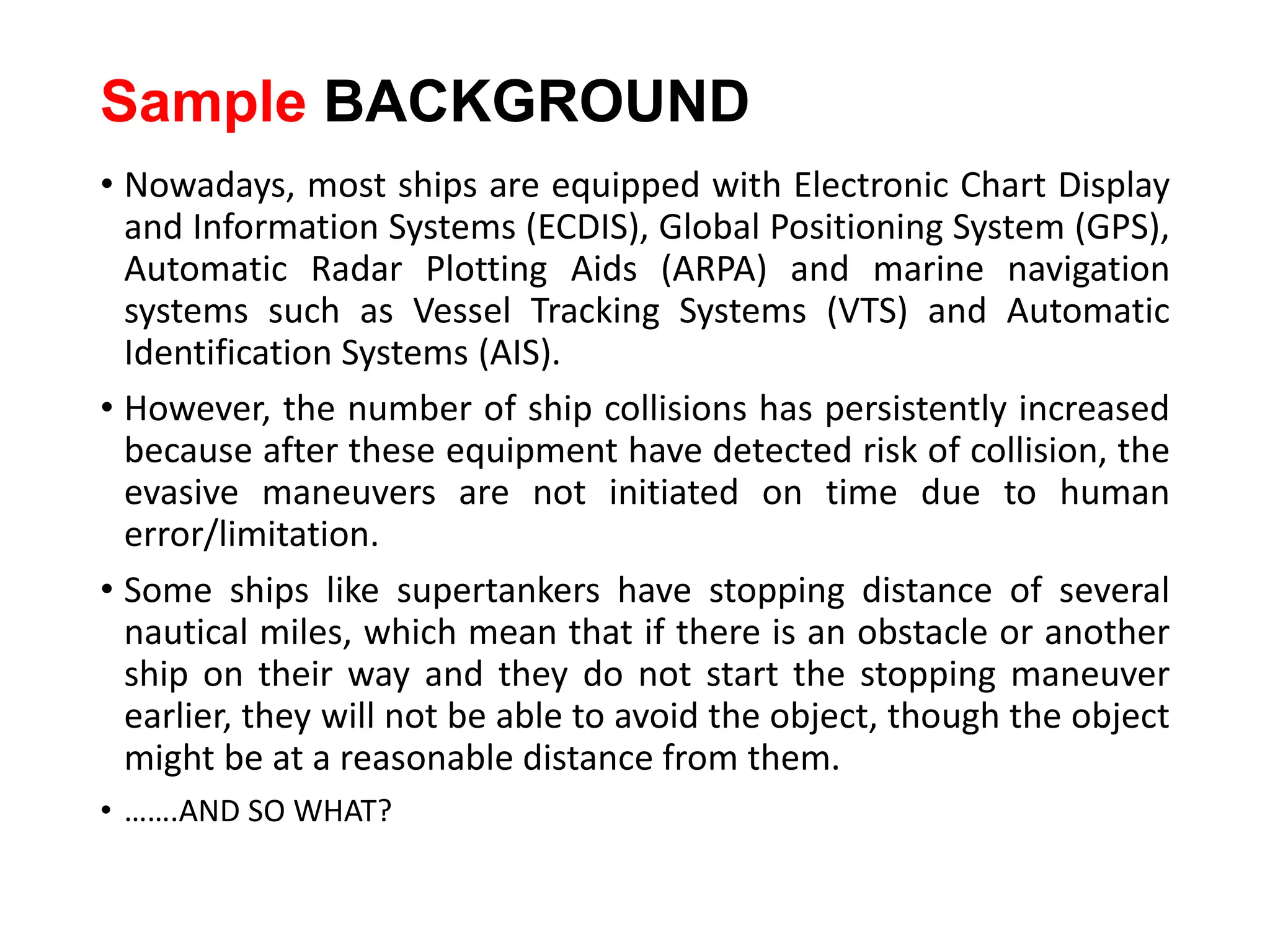 Sample BACKGROUND
• Nowadays, most ships are equipped with Electronic Chart Display
and Information Systems (ECDIS), Global Positioning System (GPS),
Automatic Radar Plotting Aids (ARPA) and marine navigation
systems such as Vessel Tracking Systems (VTS) and Automatic
Identification Systems (AIS).
• However, the number of ship collisions has persistently increased
because after these equipment have detected risk of collision, the
evasive maneuvers are not initiated on time due to human
error/limitation.
• Some ships like supertankers have stopping distance of several
nautical miles, which mean that if there is an obstacle or another
ship on their way and they do not start the stopping maneuver
earlier, they will not be able to avoid the object, though the object
might be at a reasonable distance from them.
• …….AND SO WHAT?
 