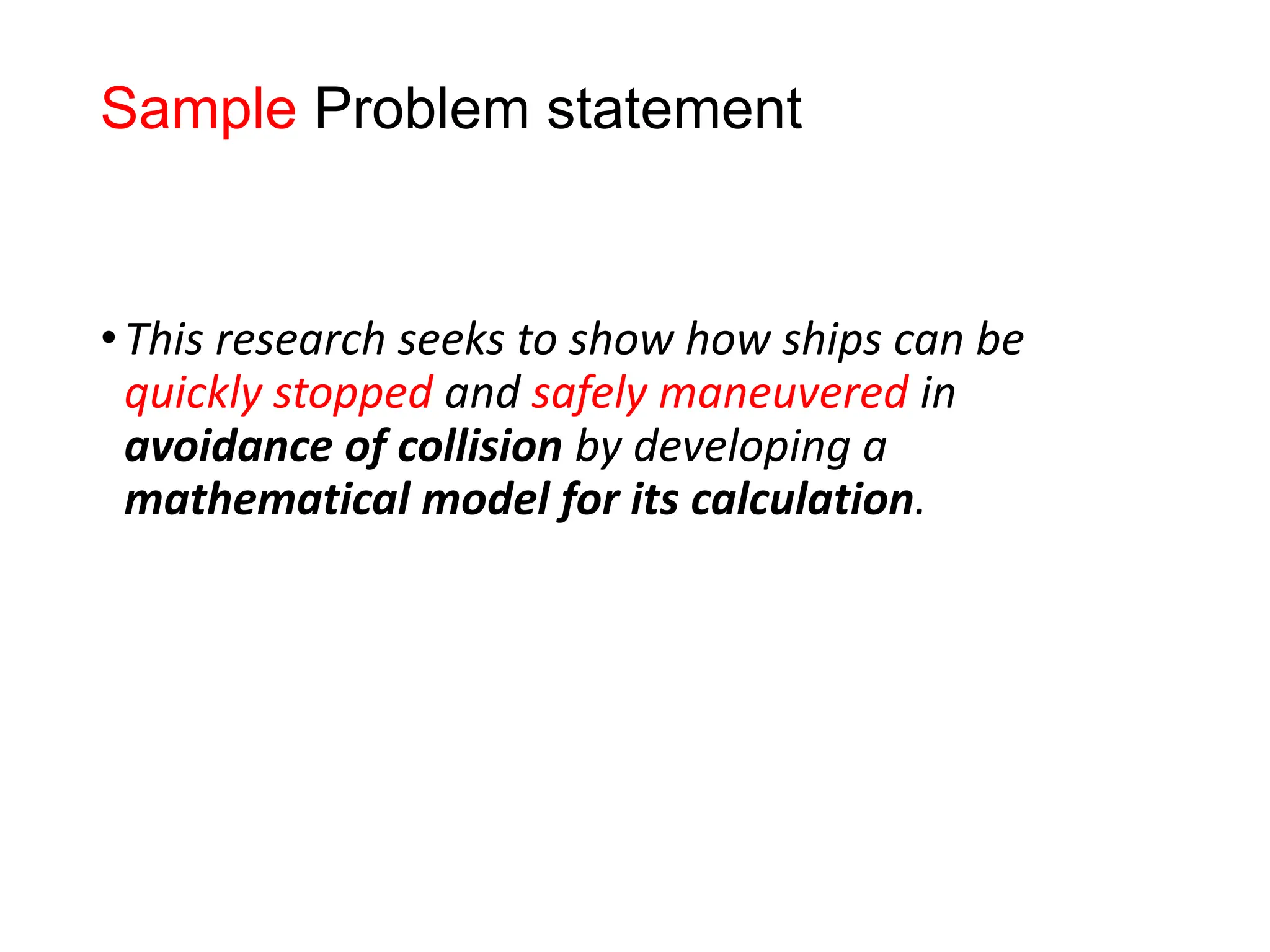 Sample Problem statement
•This research seeks to show how ships can be
quickly stopped and safely maneuvered in
avoidance of collision by developing a
mathematical model for its calculation.
 