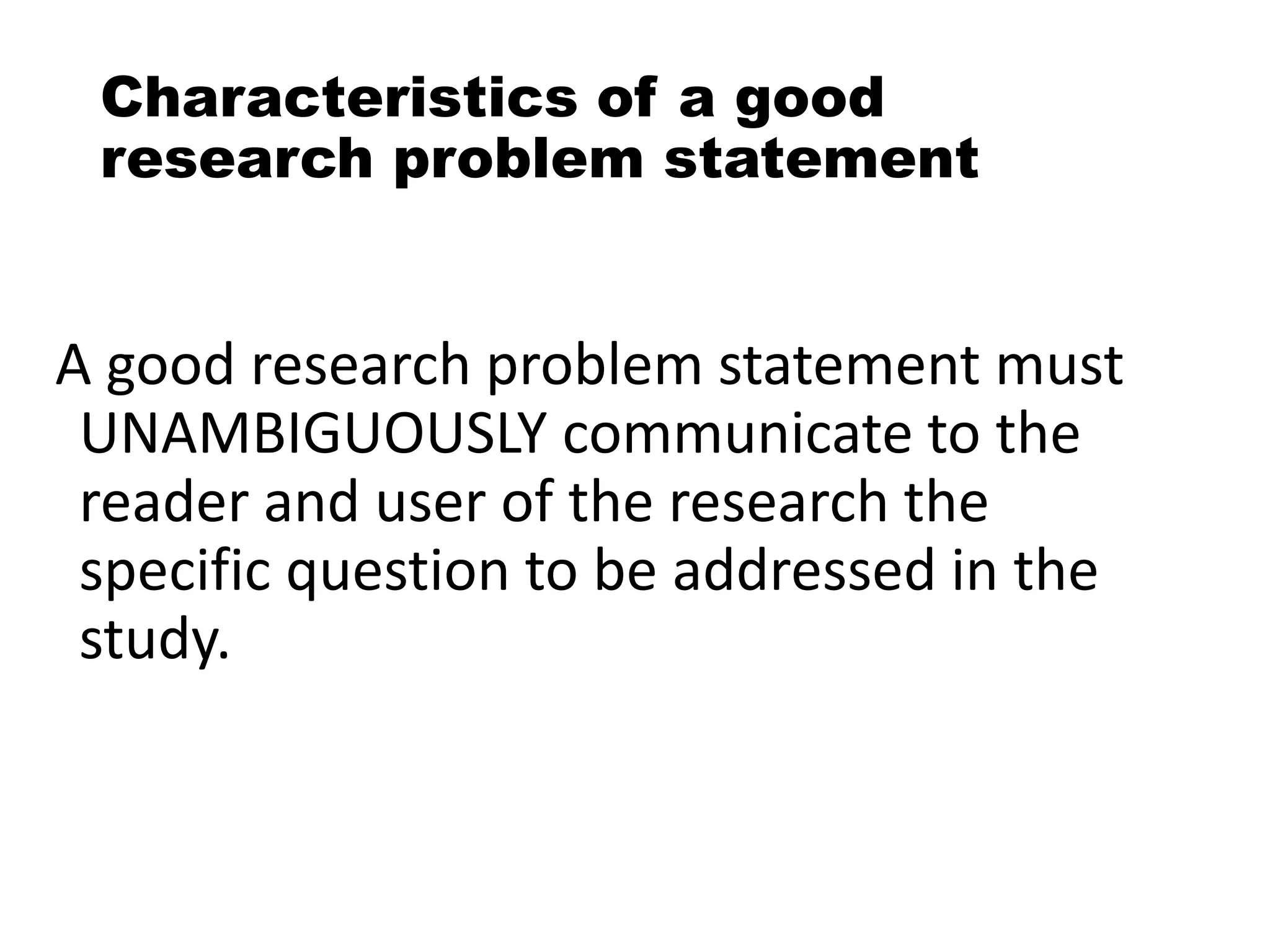 Characteristics of a good
research problem statement
A good research problem statement must
UNAMBIGUOUSLY communicate to the
reader and user of the research the
specific question to be addressed in the
study.
 
