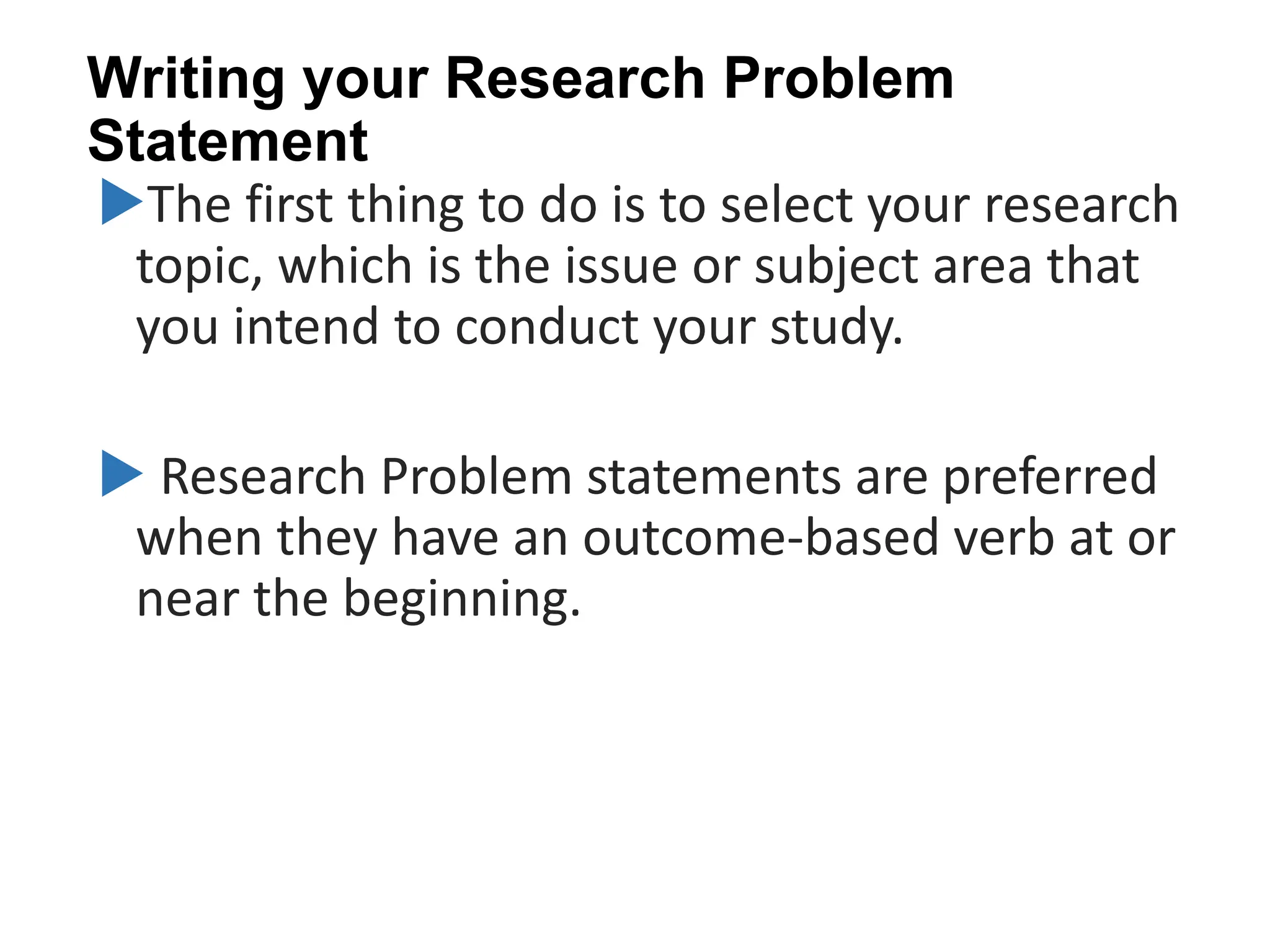 Writing your Research Problem
Statement
The first thing to do is to select your research
topic, which is the issue or subject area that
you intend to conduct your study.
 Research Problem statements are preferred
when they have an outcome-based verb at or
near the beginning.
 