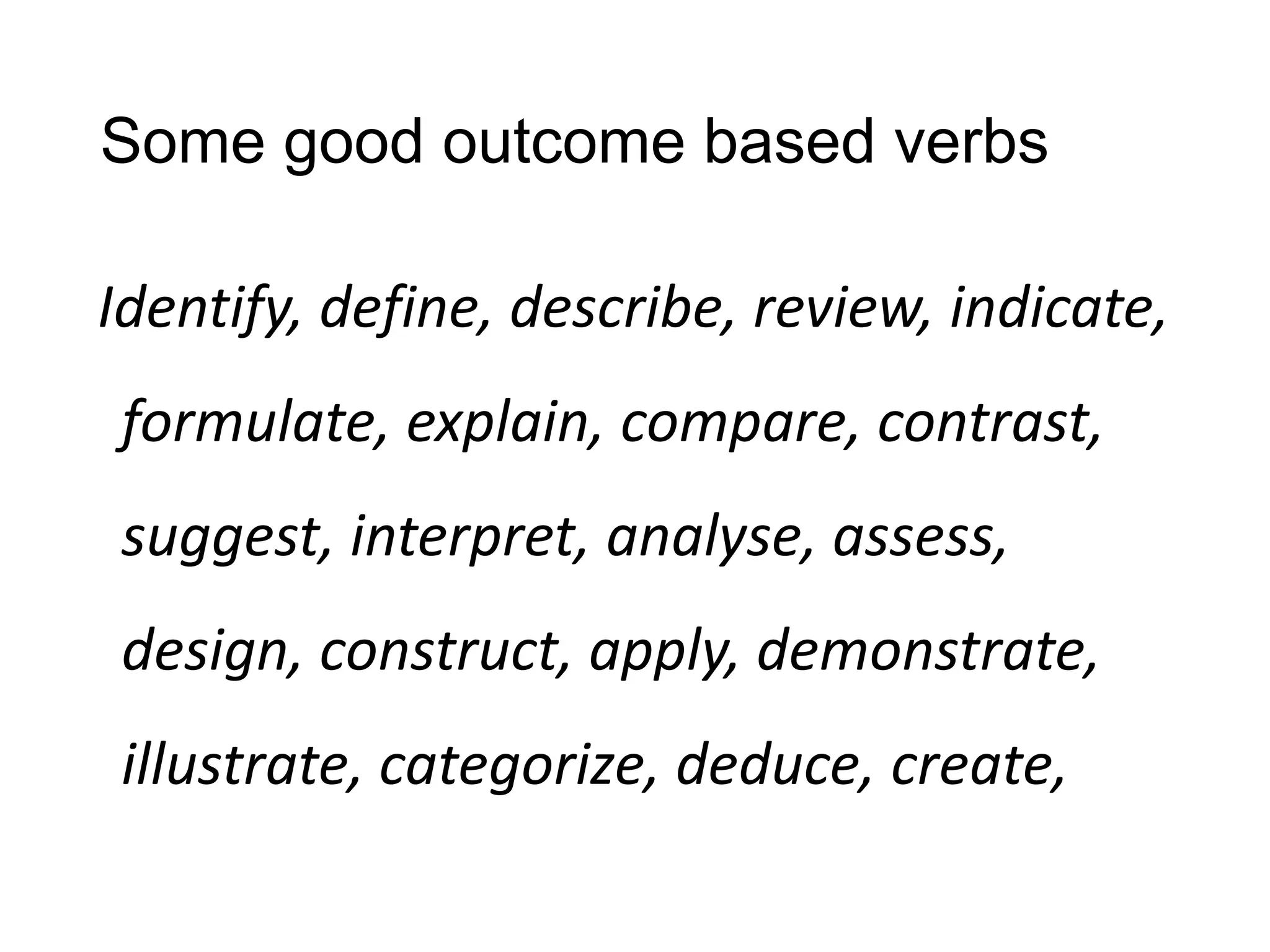 Some good outcome based verbs
Identify, define, describe, review, indicate,
formulate, explain, compare, contrast,
suggest, interpret, analyse, assess,
design, construct, apply, demonstrate,
illustrate, categorize, deduce, create,
 