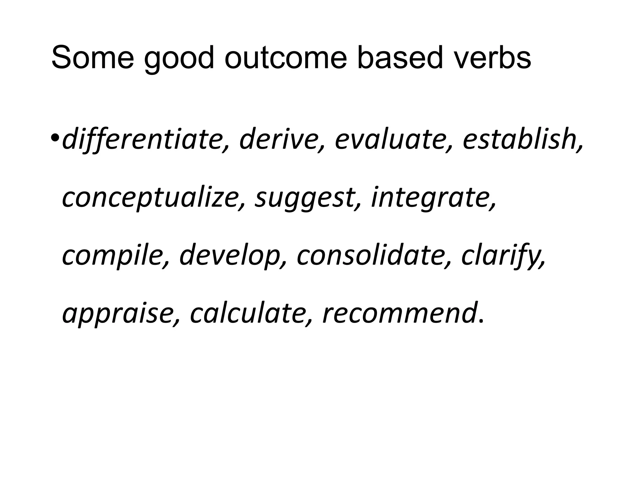 Some good outcome based verbs
•differentiate, derive, evaluate, establish,
conceptualize, suggest, integrate,
compile, develop, consolidate, clarify,
appraise, calculate, recommend.
 