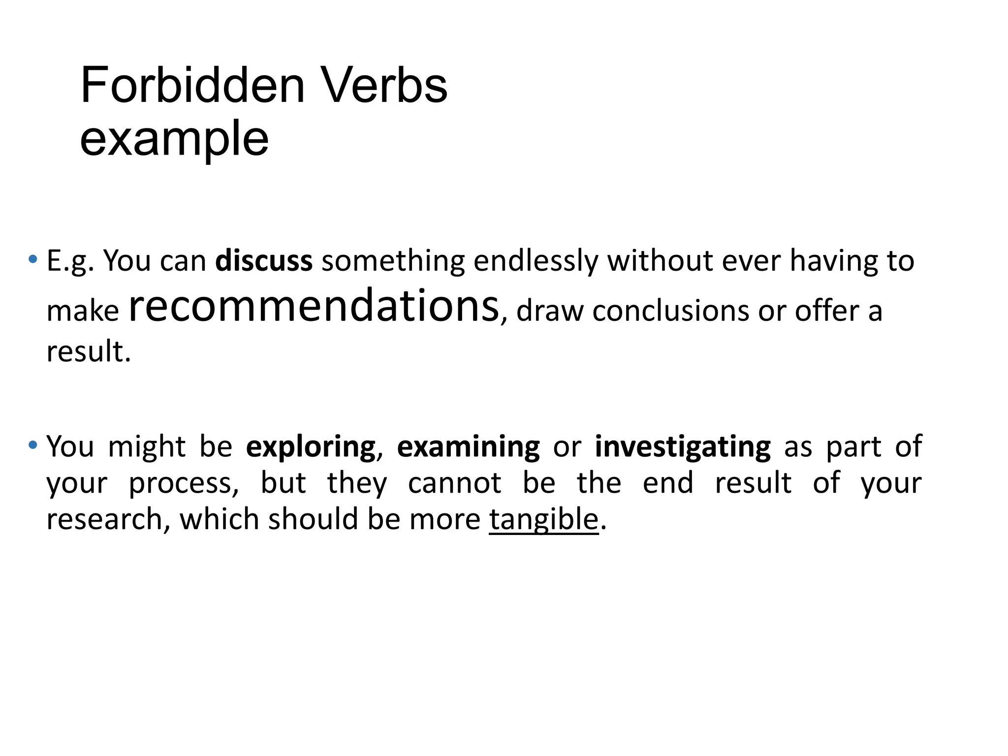 Forbidden Verbs
example
• E.g. You can discuss something endlessly without ever having to
make recommendations, draw conclusions or offer a
result.
• You might be exploring, examining or investigating as part of
your process, but they cannot be the end result of your
research, which should be more tangible.
 