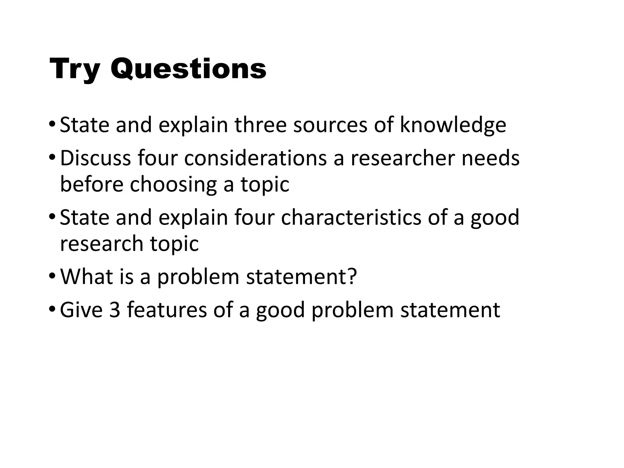 Try Questions
•State and explain three sources of knowledge
•Discuss four considerations a researcher needs
before choosing a topic
•State and explain four characteristics of a good
research topic
•What is a problem statement?
•Give 3 features of a good problem statement
 
