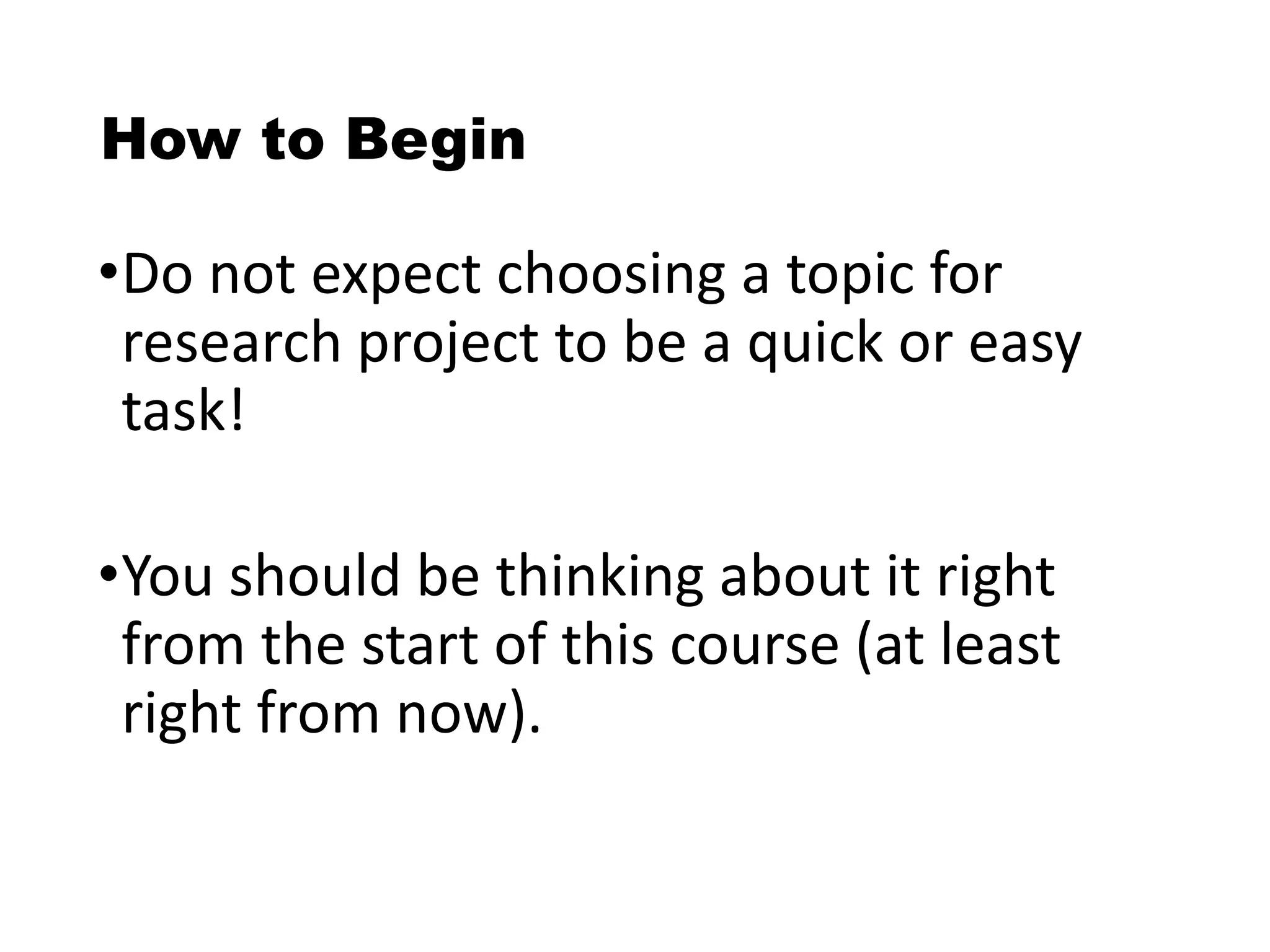 How to Begin
•Do not expect choosing a topic for
research project to be a quick or easy
task!
•You should be thinking about it right
from the start of this course (at least
right from now).
 