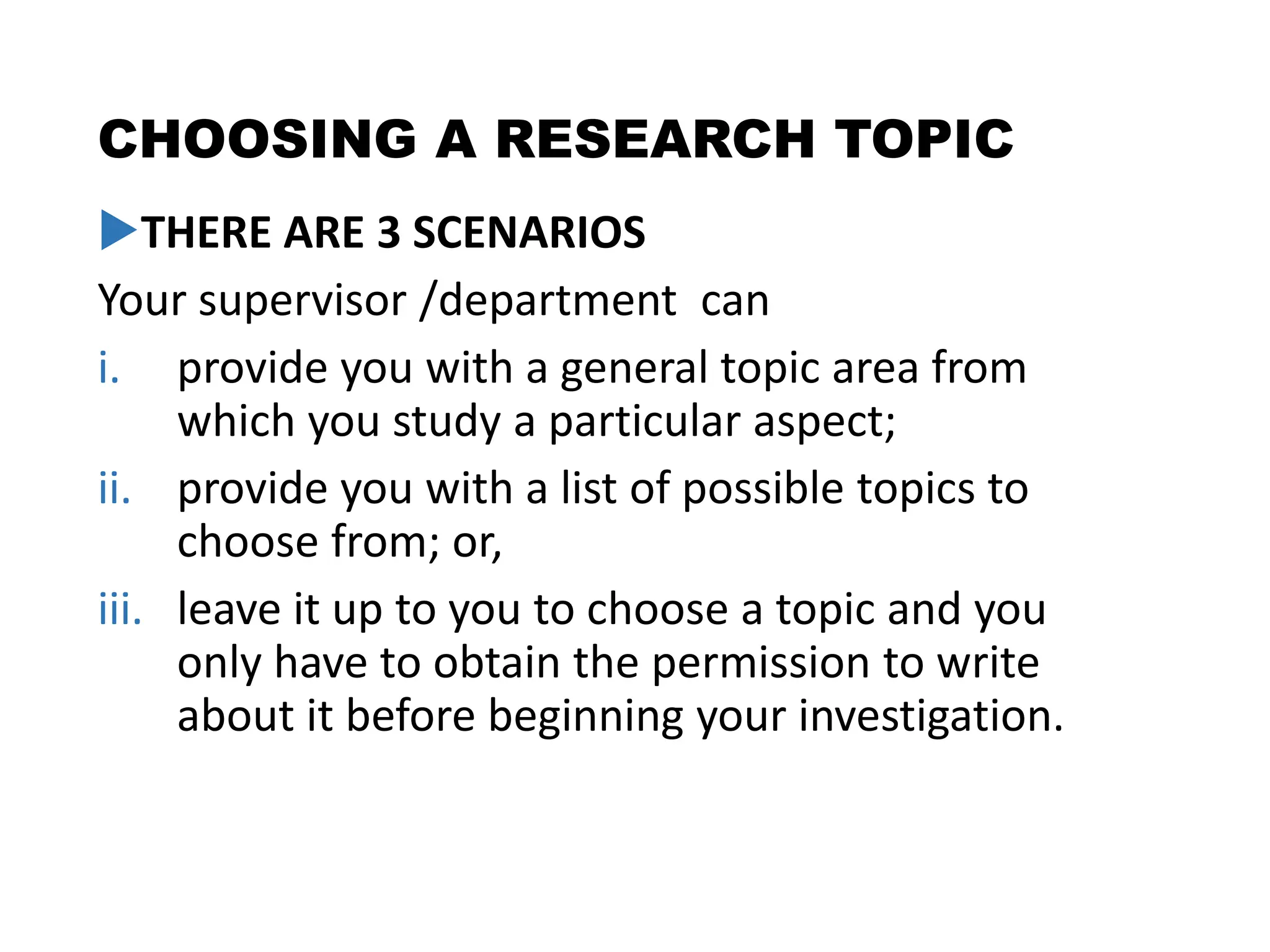 CHOOSING A RESEARCH TOPIC
THERE ARE 3 SCENARIOS
Your supervisor /department can
i. provide you with a general topic area from
which you study a particular aspect;
ii. provide you with a list of possible topics to
choose from; or,
iii. leave it up to you to choose a topic and you
only have to obtain the permission to write
about it before beginning your investigation.
 