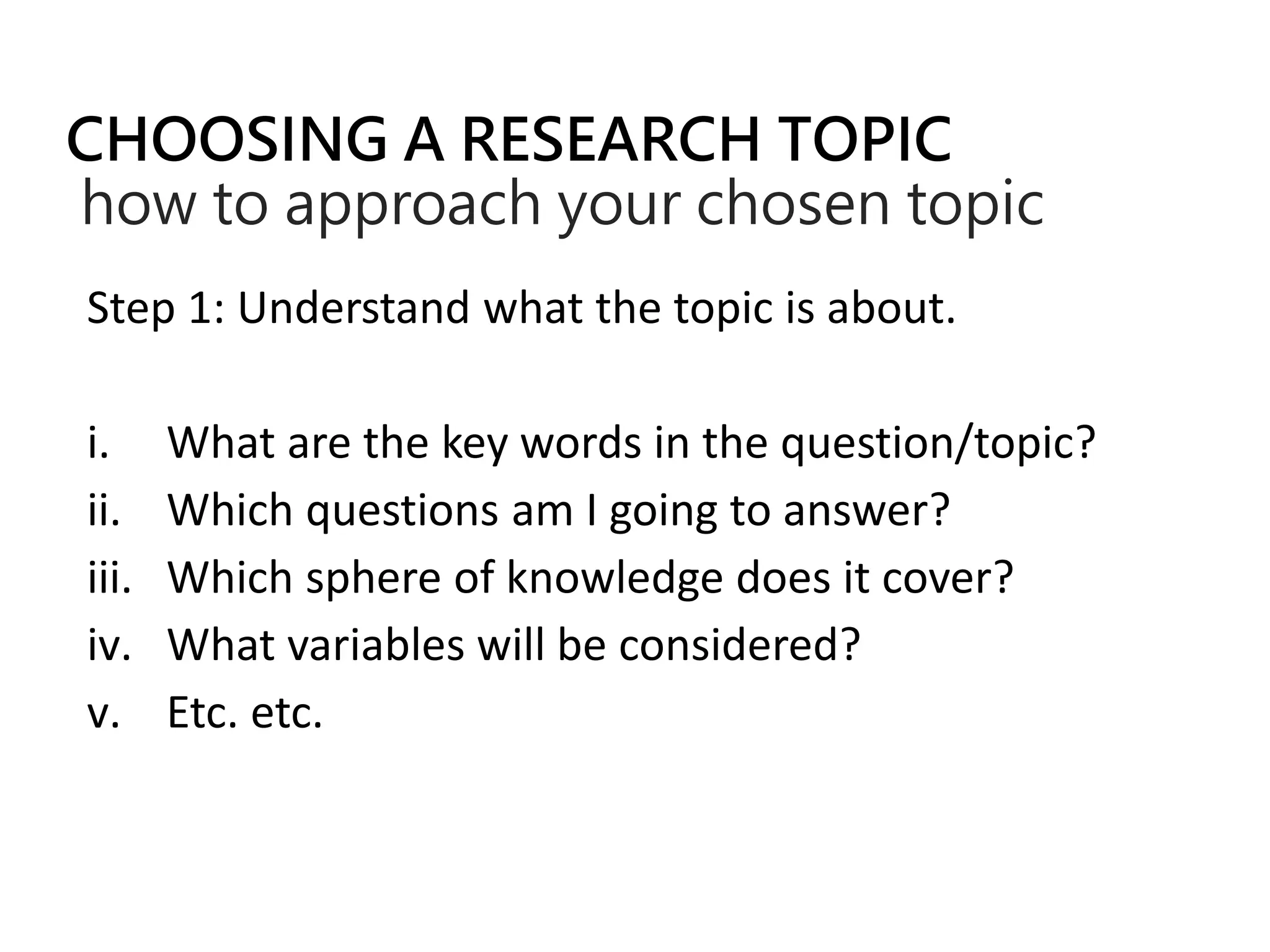 CHOOSING A RESEARCH TOPIC
how to approach your chosen topic
Step 1: Understand what the topic is about.
i. What are the key words in the question/topic?
ii. Which questions am I going to answer?
iii. Which sphere of knowledge does it cover?
iv. What variables will be considered?
v. Etc. etc.
 