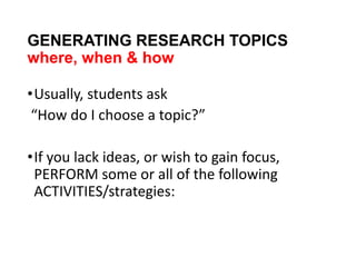 GENERATING RESEARCH TOPICS
where, when & how
•Usually, students ask
“How do I choose a topic?”
•If you lack ideas, or wish to gain focus,
PERFORM some or all of the following
ACTIVITIES/strategies:
 