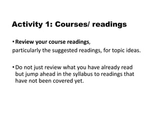 Activity 1: Courses/ readings
•Review your course readings,
particularly the suggested readings, for topic ideas.
•Do not just review what you have already read
but jump ahead in the syllabus to readings that
have not been covered yet.
 