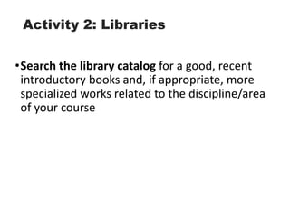 Activity 2: Libraries
•Search the library catalog for a good, recent
introductory books and, if appropriate, more
specialized works related to the discipline/area
of your course
 