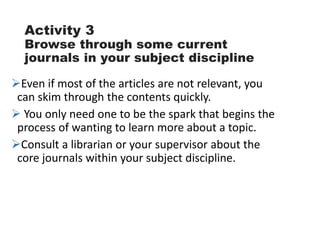 Activity 3
Browse through some current
journals in your subject discipline
Even if most of the articles are not relevant, you
can skim through the contents quickly.
 You only need one to be the spark that begins the
process of wanting to learn more about a topic.
Consult a librarian or your supervisor about the
core journals within your subject discipline.
 