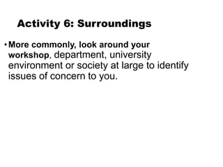 Activity 6: Surroundings
•More commonly, look around your
workshop, department, university
environment or society at large to identify
issues of concern to you.
 