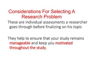 Considerations For Selecting A
Research Problem
These are individual assessments a researcher
goes through before finalizing on his topic
They help to ensure that your study remains
manageable and keep you motivated
throughout the study.
 