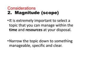 Considerations
2. Magnitude (scope)
•It is extremely important to select a
topic that you can manage within the
time and resources at your disposal.
•Narrow the topic down to something
manageable, specific and clear.
 
