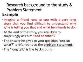 Research background to the study &
Problem Statement
Example
•Imagine a friend runs to you with a very long
story that you find difficult to understand why
s/he is telling you that and what he intends to do.
•At the end of the story, you are likely to
surprisingly ask him “and so what’?
•The answer he gives to your question “and so
what?’ is referred to as the problem statement.
•The “long talk” is the background
 