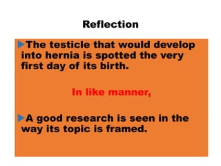 Reflection
The testicle that would develop
into hernia is spotted the very
first day of its birth.
In like manner,
A good research is seen in the
way its topic is framed.
 