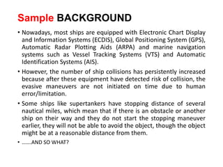 Sample BACKGROUND
• Nowadays, most ships are equipped with Electronic Chart Display
and Information Systems (ECDIS), Global Positioning System (GPS),
Automatic Radar Plotting Aids (ARPA) and marine navigation
systems such as Vessel Tracking Systems (VTS) and Automatic
Identification Systems (AIS).
• However, the number of ship collisions has persistently increased
because after these equipment have detected risk of collision, the
evasive maneuvers are not initiated on time due to human
error/limitation.
• Some ships like supertankers have stopping distance of several
nautical miles, which mean that if there is an obstacle or another
ship on their way and they do not start the stopping maneuver
earlier, they will not be able to avoid the object, though the object
might be at a reasonable distance from them.
• …….AND SO WHAT?
 