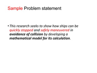 Sample Problem statement
•This research seeks to show how ships can be
quickly stopped and safely maneuvered in
avoidance of collision by developing a
mathematical model for its calculation.
 