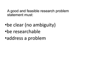 A good and feasible research problem
statement must:
•be clear (no ambiguity)
•be researchable
•address a problem
 
