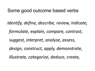Some good outcome based verbs
Identify, define, describe, review, indicate,
formulate, explain, compare, contrast,
suggest, interpret, analyse, assess,
design, construct, apply, demonstrate,
illustrate, categorize, deduce, create,
 
