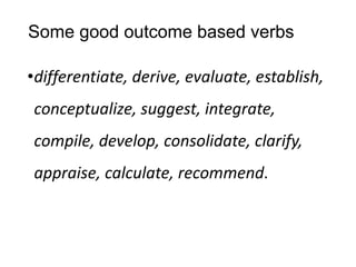 Some good outcome based verbs
•differentiate, derive, evaluate, establish,
conceptualize, suggest, integrate,
compile, develop, consolidate, clarify,
appraise, calculate, recommend.
 
